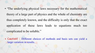• “The underlying physical laws necessary for the mathematical
theory of a large part of physics and the whole of chemistry are
thus completely known, and the difficulty is only that the exact
application of these laws leads to equations much too
complicated to be soluble.”
• Caution! : Different choices of methods and basis sets can yield a
large variation in results.
 