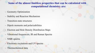 Some of the almost limitless properties that can be calculated with
computational chemistry are:
– Geometry Optimization
– Stability and Reaction Mechanism
– Transition-state structures
– Dipole moments and polarizabilities
– Electron and Hole Density Distribution Maps
– Vibrational frequencies, IR and Raman Spectra
– NMR spectra
– Electronic excitations and UV spectra
– Thermochemical data
 