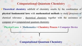 Computational Quantum Chemistry
Theoretical chemistry subfield of chemistry results by the combination of
physical fundamental laws with mathematical methods to study processes of
chemical relevance , theoretical chemistry together with the assistance of
computer give computational quantum chemistry.
Physical Laws + Mathematics + Chemistry Process + Computer Device
Computational Quantum Chemistry
 