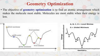 Geometry Optimization
• The objective of geometry optimization is to find an atomic arrangement which
makes the molecule most stable. Molecules are most stable when their energy is
low.
 