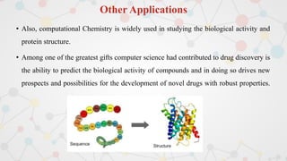 Other Applications
• Also, computational Chemistry is widely used in studying the biological activity and
protein structure.
• Among one of the greatest gifts computer science had contributed to drug discovery is
the ability to predict the biological activity of compounds and in doing so drives new
prospects and possibilities for the development of novel drugs with robust properties.
 