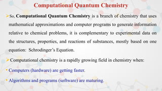 Computational Quantum Chemistry
So, Computational Quantum Chemistry is a branch of chemistry that uses
mathematical approximations and computer programs to generate information
relative to chemical problems, it is complementary to experimental data on
the structures, properties, and reactions of substances, mostly based on one
equation: Schrodinger’s Equation.
Computational chemistry is a rapidly growing field in chemistry when:
• Computers (hardware) are getting faster.
• Algorithms and programs (software) are maturing.
 