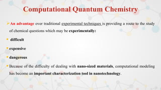 Computational Quantum Chemistry
An advantage over traditional experimental techniques is providing a route to the study
of chemical questions which may be experimentally:
 difficult
 expensive
 dangerous
 Because of the difficulty of dealing with nano-sized materials, computational modeling
has become an important characterization tool in nanotechnology.
 