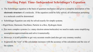 Starting Point: Time- Independent Schrödinger’s Equation
 The Schrödinger equation is the basis of quantum mechanics and gives a complete description of the
electronic structure of a molecule. If the equation could be fully solved, all information pertaining
to a molecule could be determined.
 Schrödinger Equation can only be solved exactly for simple systems.
 Rigid Rotor, Harmonic Oscillator, Particle in a Box, Hydrogen Atom
 For more complex systems (i.e. many electron atoms/molecules) we need to make some simplifying
assumptions/approximations and solve it numerically.
 However, it is still possible to get very accurate results (and also get very crummy results).
 In general, the “cost” of the calculation increases with the accuracy of the calculation and the size of
the system.
 