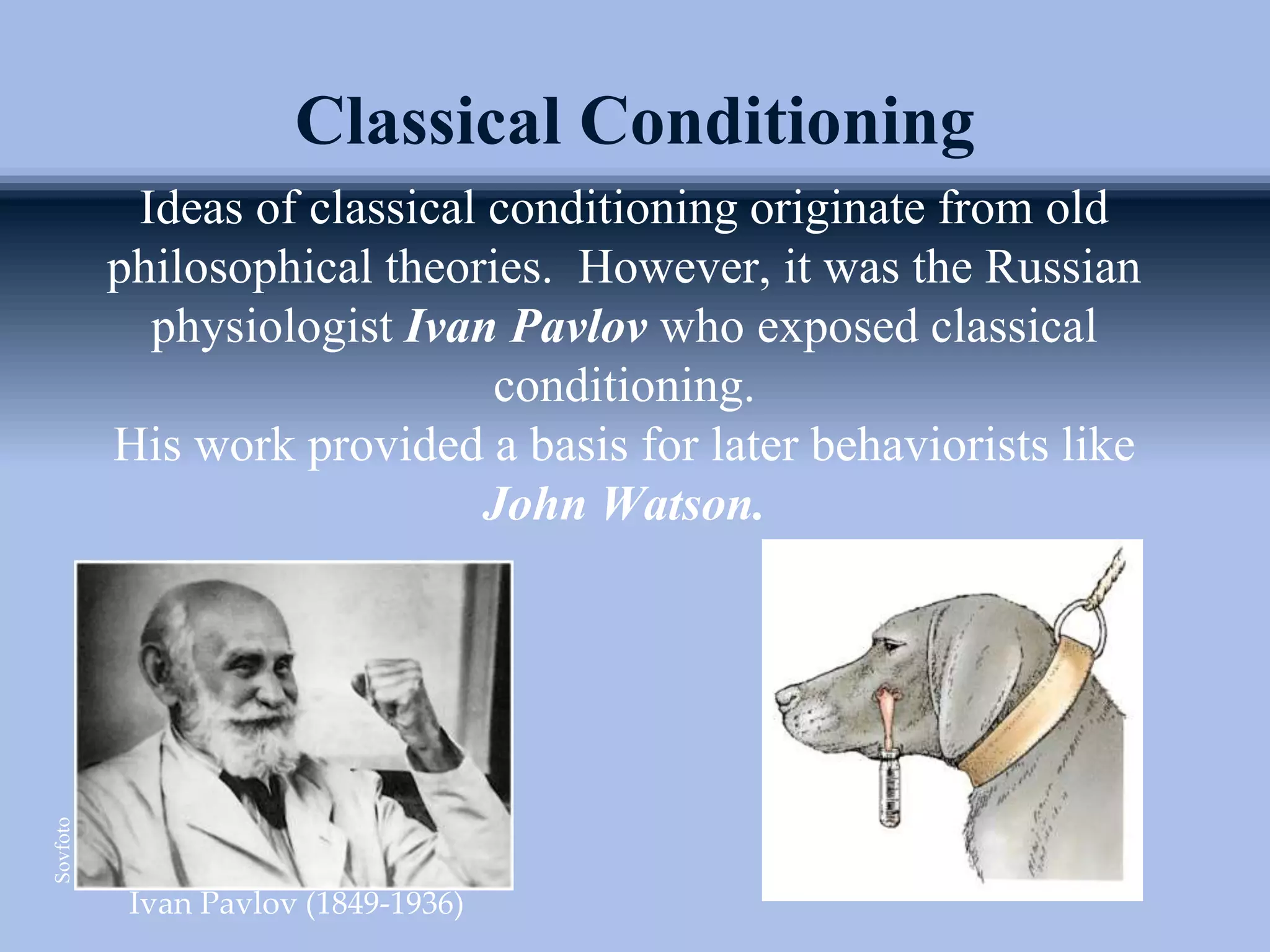 Ideas of classical conditioning originate from old
philosophical theories. However, it was the Russian
physiologist Ivan Pavlov who exposed classical
conditioning.
His work provided a basis for later behaviorists like
John Watson.
Classical Conditioning
Ivan Pavlov (1849-1936)
Sovfoto
 