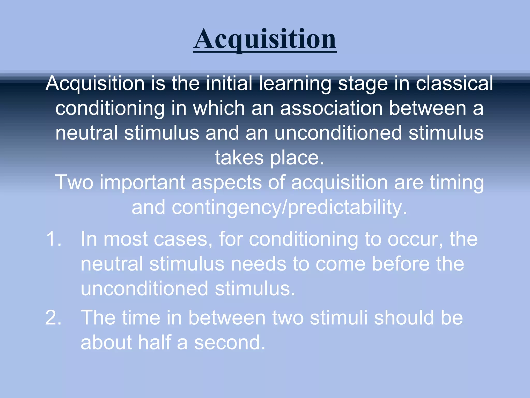 Acquisition
Acquisition is the initial learning stage in classical
conditioning in which an association between a
neutral stimulus and an unconditioned stimulus
takes place.
Two important aspects of acquisition are timing
and contingency/predictability.
1. In most cases, for conditioning to occur, the
neutral stimulus needs to come before the
unconditioned stimulus.
2. The time in between two stimuli should be
about half a second.
 