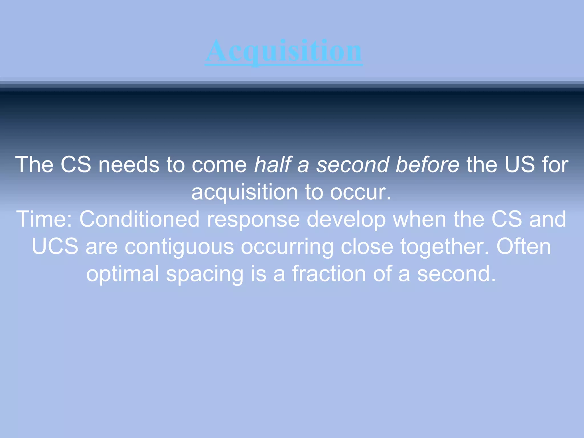 Acquisition
The CS needs to come half a second before the US for
acquisition to occur.
Time: Conditioned response develop when the CS and
UCS are contiguous occurring close together. Often
optimal spacing is a fraction of a second.
 