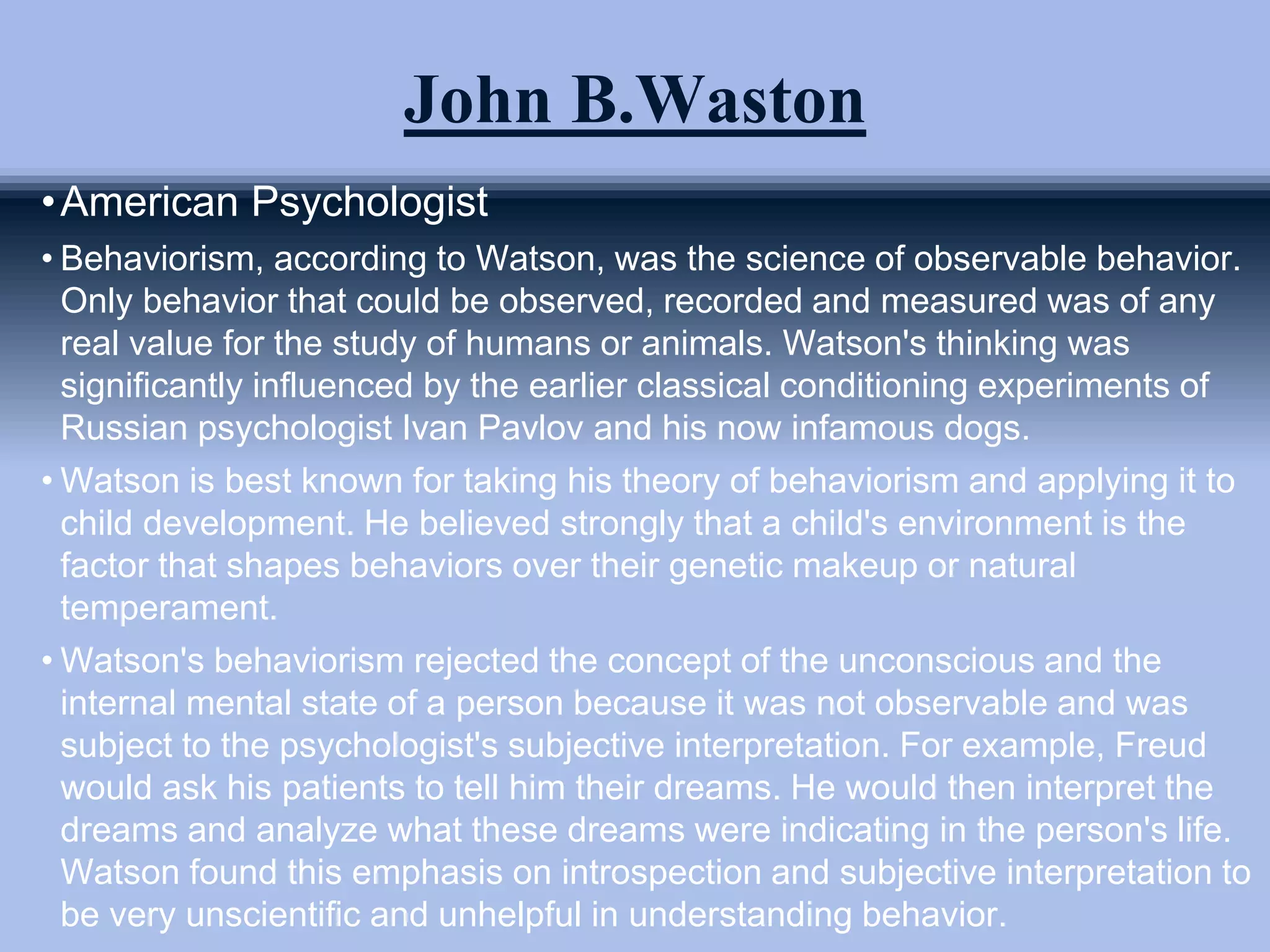 John B.Waston
•American Psychologist
• Behaviorism, according to Watson, was the science of observable behavior.
Only behavior that could be observed, recorded and measured was of any
real value for the study of humans or animals. Watson's thinking was
significantly influenced by the earlier classical conditioning experiments of
Russian psychologist Ivan Pavlov and his now infamous dogs.
• Watson is best known for taking his theory of behaviorism and applying it to
child development. He believed strongly that a child's environment is the
factor that shapes behaviors over their genetic makeup or natural
temperament.
• Watson's behaviorism rejected the concept of the unconscious and the
internal mental state of a person because it was not observable and was
subject to the psychologist's subjective interpretation. For example, Freud
would ask his patients to tell him their dreams. He would then interpret the
dreams and analyze what these dreams were indicating in the person's life.
Watson found this emphasis on introspection and subjective interpretation to
be very unscientific and unhelpful in understanding behavior.
 
