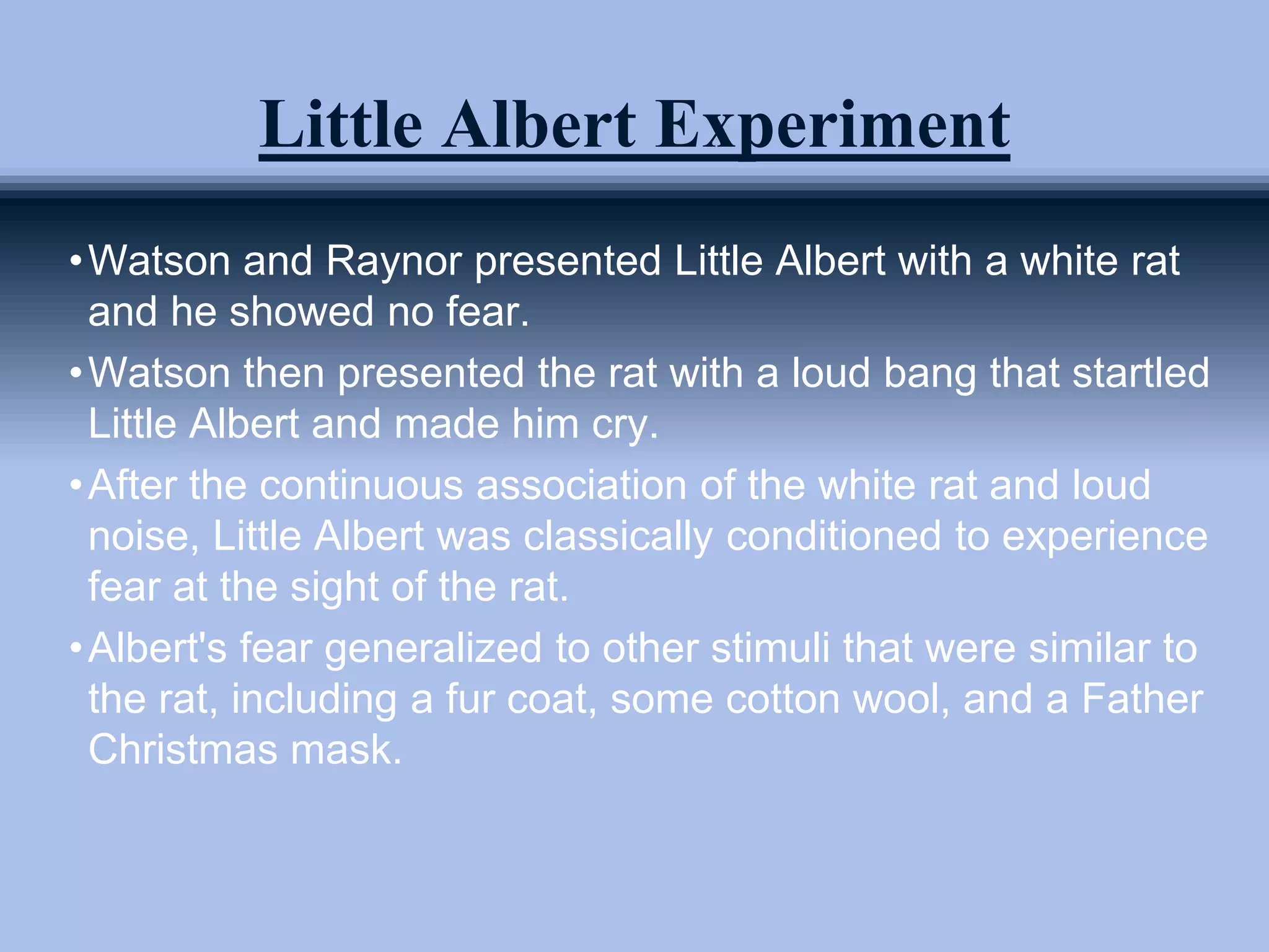 Little Albert Experiment
•Watson and Raynor presented Little Albert with a white rat
and he showed no fear.
•Watson then presented the rat with a loud bang that startled
Little Albert and made him cry.
•After the continuous association of the white rat and loud
noise, Little Albert was classically conditioned to experience
fear at the sight of the rat.
•Albert's fear generalized to other stimuli that were similar to
the rat, including a fur coat, some cotton wool, and a Father
Christmas mask.
 