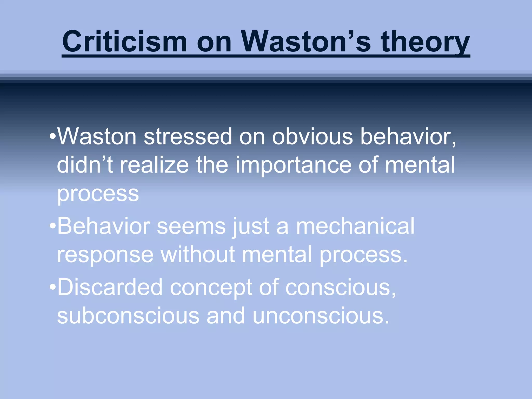 Criticism on Waston’s theory
•Waston stressed on obvious behavior,
didn’t realize the importance of mental
process
•Behavior seems just a mechanical
response without mental process.
•Discarded concept of conscious,
subconscious and unconscious.
 