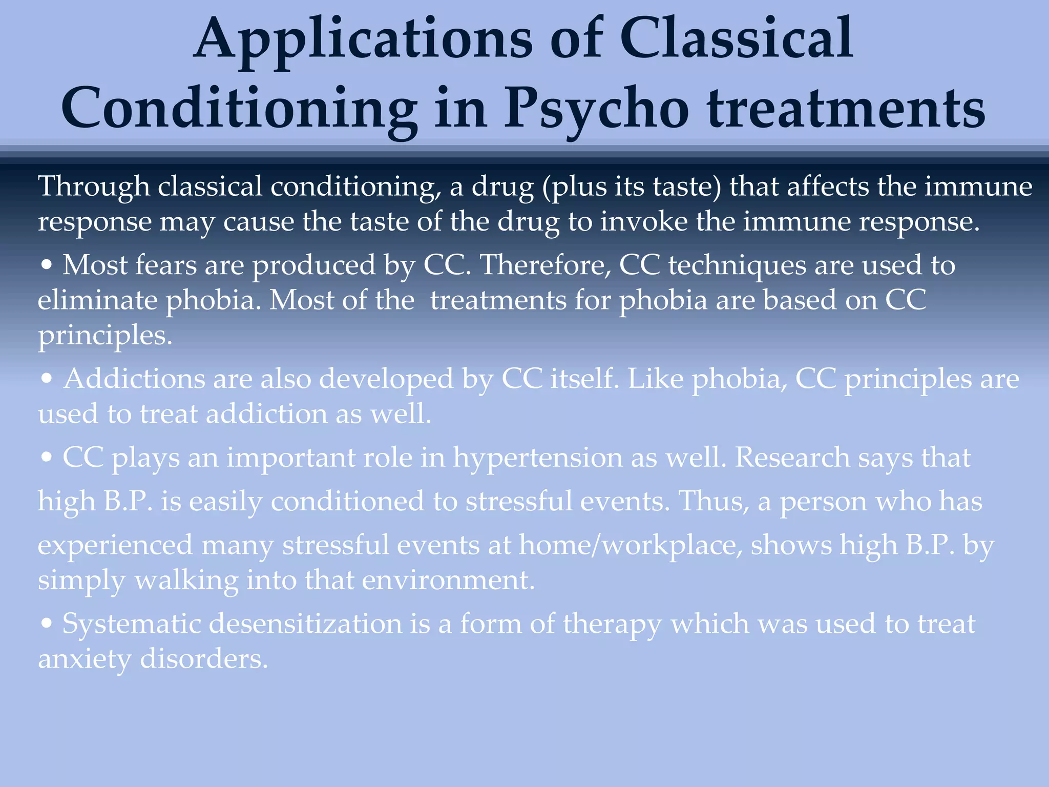 Through classical conditioning, a drug (plus its taste) that affects the immune
response may cause the taste of the drug to invoke the immune response.
• Most fears are produced by CC. Therefore, CC techniques are used to
eliminate phobia. Most of the treatments for phobia are based on CC
principles.
• Addictions are also developed by CC itself. Like phobia, CC principles are
used to treat addiction as well.
• CC plays an important role in hypertension as well. Research says that
high B.P. is easily conditioned to stressful events. Thus, a person who has
experienced many stressful events at home/workplace, shows high B.P. by
simply walking into that environment.
• Systematic desensitization is a form of therapy which was used to treat
anxiety disorders.
Applications of Classical
Conditioning in Psycho treatments
 