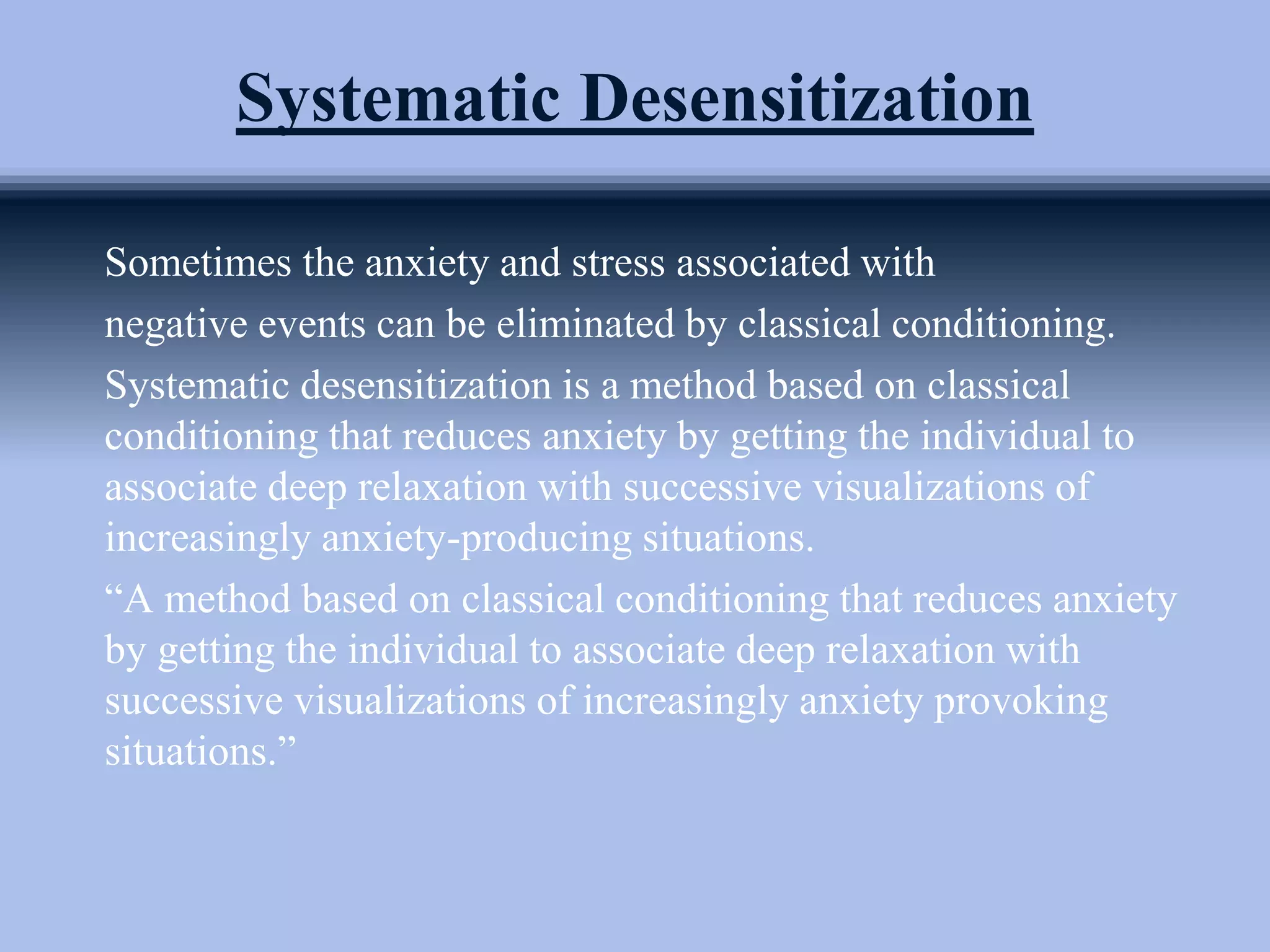 Systematic Desensitization
Sometimes the anxiety and stress associated with
negative events can be eliminated by classical conditioning.
Systematic desensitization is a method based on classical
conditioning that reduces anxiety by getting the individual to
associate deep relaxation with successive visualizations of
increasingly anxiety-producing situations.
“A method based on classical conditioning that reduces anxiety
by getting the individual to associate deep relaxation with
successive visualizations of increasingly anxiety provoking
situations.”
 