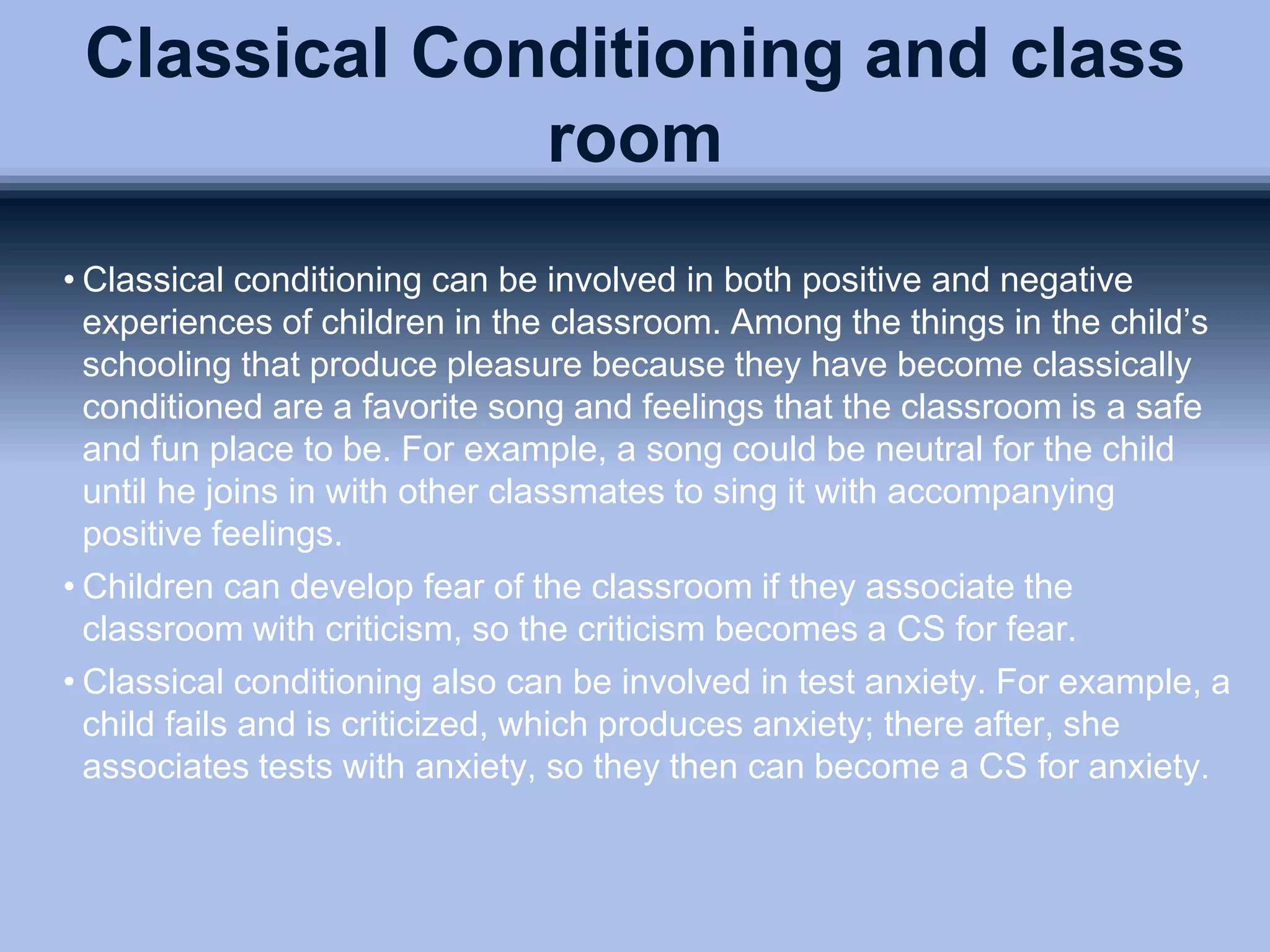 Classical Conditioning and class
room
• Classical conditioning can be involved in both positive and negative
experiences of children in the classroom. Among the things in the child’s
schooling that produce pleasure because they have become classically
conditioned are a favorite song and feelings that the classroom is a safe
and fun place to be. For example, a song could be neutral for the child
until he joins in with other classmates to sing it with accompanying
positive feelings.
• Children can develop fear of the classroom if they associate the
classroom with criticism, so the criticism becomes a CS for fear.
• Classical conditioning also can be involved in test anxiety. For example, a
child fails and is criticized, which produces anxiety; there after, she
associates tests with anxiety, so they then can become a CS for anxiety.
 