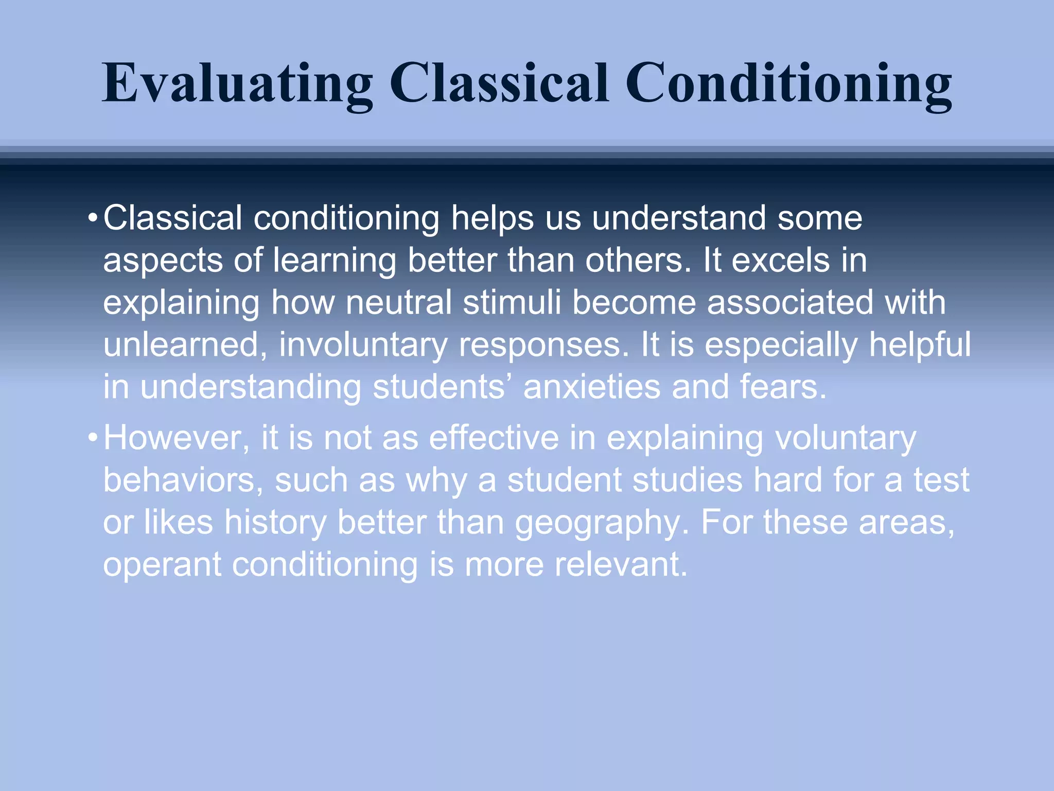 Evaluating Classical Conditioning
•Classical conditioning helps us understand some
aspects of learning better than others. It excels in
explaining how neutral stimuli become associated with
unlearned, involuntary responses. It is especially helpful
in understanding students’ anxieties and fears.
•However, it is not as effective in explaining voluntary
behaviors, such as why a student studies hard for a test
or likes history better than geography. For these areas,
operant conditioning is more relevant.
 