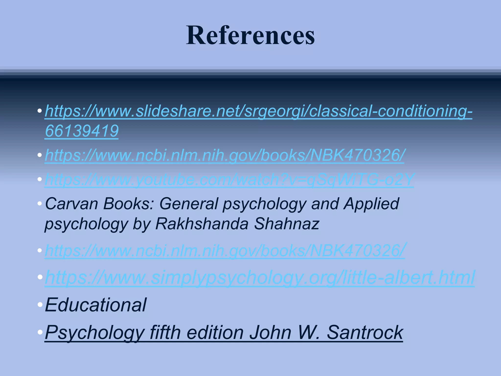 References
•https://www.slideshare.net/srgeorgi/classical-conditioning-
66139419
•https://www.ncbi.nlm.nih.gov/books/NBK470326/
•https://www.youtube.com/watch?v=qSqWiTG-o2Y
•Carvan Books: General psychology and Applied
psychology by Rakhshanda Shahnaz
•https://www.ncbi.nlm.nih.gov/books/NBK470326/
•https://www.simplypsychology.org/little-albert.html
•Educational
•Psychology fifth edition John W. Santrock
 