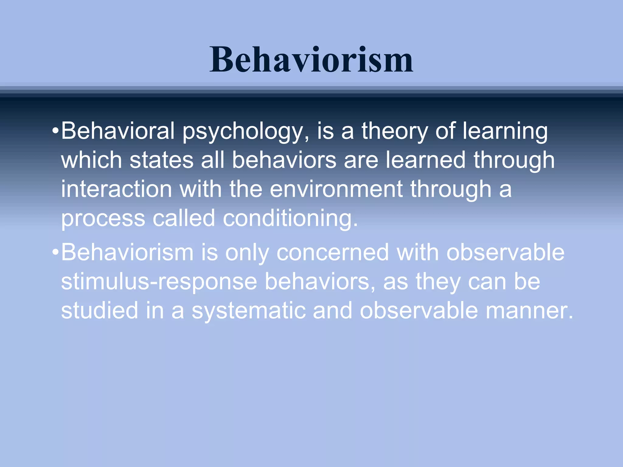 Behaviorism
•Behavioral psychology, is a theory of learning
which states all behaviors are learned through
interaction with the environment through a
process called conditioning.
•Behaviorism is only concerned with observable
stimulus-response behaviors, as they can be
studied in a systematic and observable manner.
 
