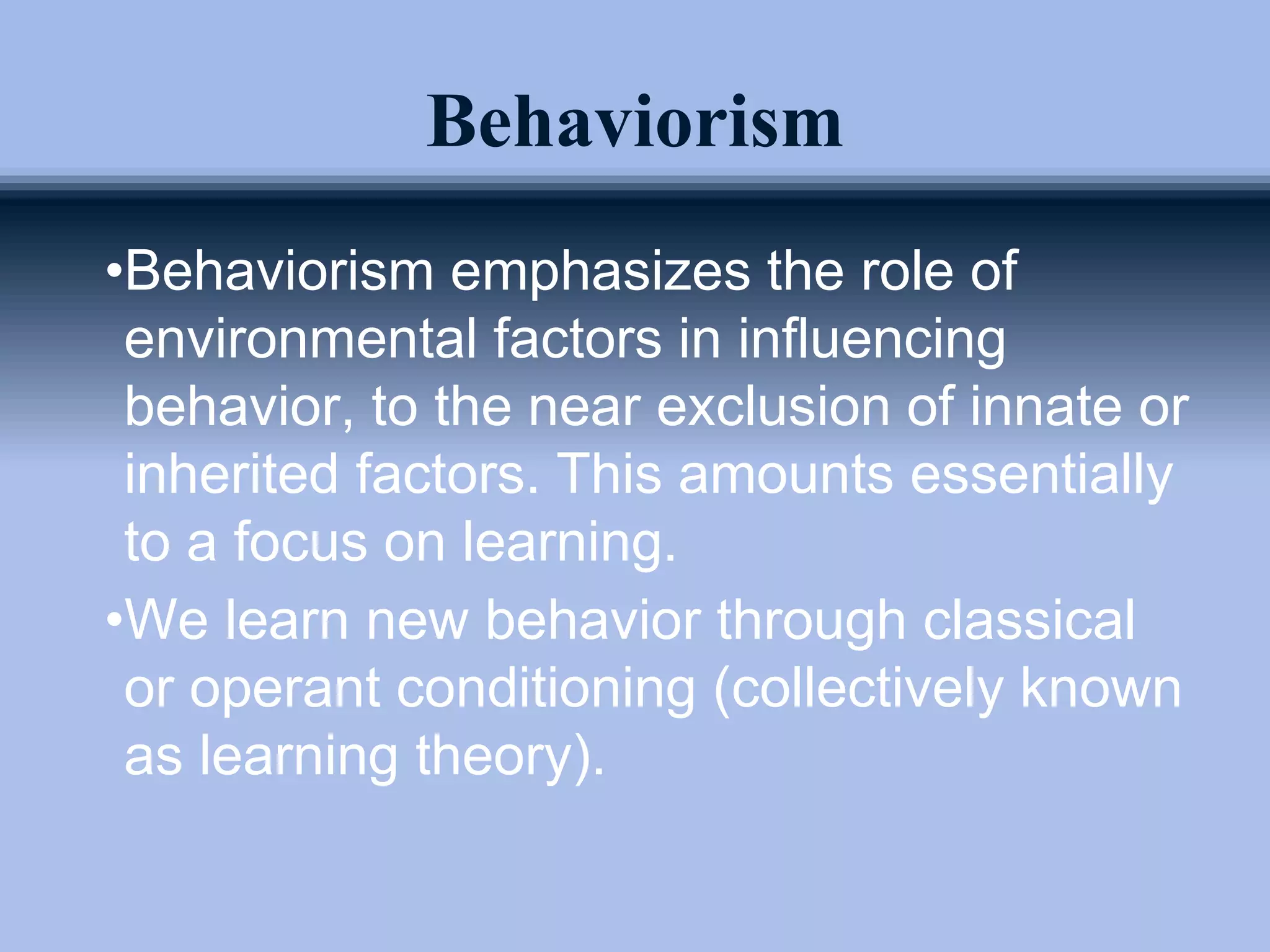 Behaviorism
•Behaviorism emphasizes the role of
environmental factors in influencing
behavior, to the near exclusion of innate or
inherited factors. This amounts essentially
to a focus on learning.
•We learn new behavior through classical
or operant conditioning (collectively known
as learning theory).
 