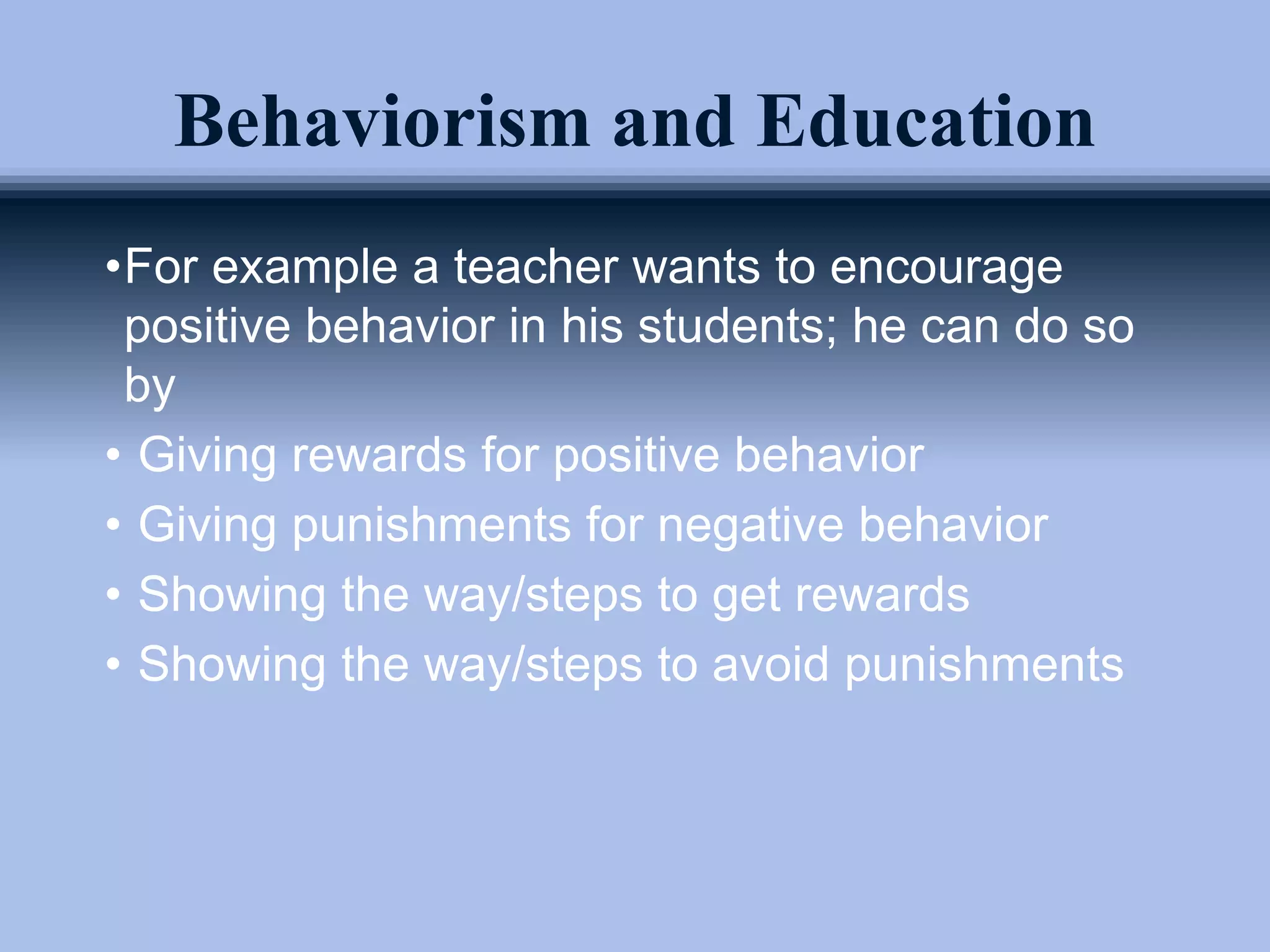 Behaviorism and Education
•For example a teacher wants to encourage
positive behavior in his students; he can do so
by
• Giving rewards for positive behavior
• Giving punishments for negative behavior
• Showing the way/steps to get rewards
• Showing the way/steps to avoid punishments
 