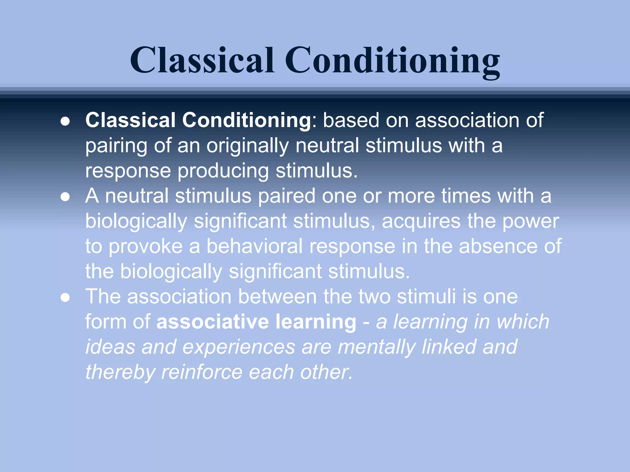 Classical Conditioning
● Classical Conditioning: based on association of
pairing of an originally neutral stimulus with a
response producing stimulus.
● A neutral stimulus paired one or more times with a
biologically significant stimulus, acquires the power
to provoke a behavioral response in the absence of
the biologically significant stimulus.
● The association between the two stimuli is one
form of associative learning - a learning in which
ideas and experiences are mentally linked and
thereby reinforce each other.
 