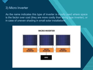 Click to edit Master titlestyle
1
9
3) Micro Inverter
As the name indicates this type of inverter is mostly used where space
is the factor over cost (they are more costly than string type inverter), or
in case of uneven shading in small solar installations.
 