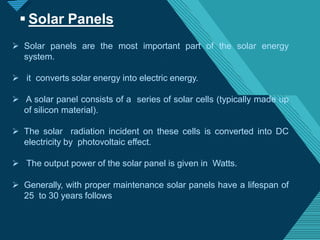 Click to edit Master titlestyle
8
 Solar panels are the most important part of the solar energy
system.
 it converts solar energy into electric energy.
 A solar panel consists of a series of solar cells (typically made up
of silicon material).
 The solar radiation incident on these cells is converted into DC
electricity by photovoltaic effect.
 The output power of the solar panel is given in Watts.
 Generally, with proper maintenance solar panels have a lifespan of
25 to 30 years follows
 Solar Panels
 