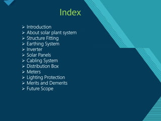 Click to edit Master titlestyle
2
Index
 Introduction
 About solar plant system
 Structure Fitting
 Earthing System
 Inverter
 Solar Panels
 Cabling System
 Distribution Box
 Meters
 Lighting Protection
 Merits and Demerits
 Future Scope
 