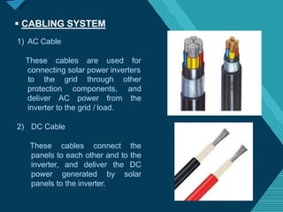 Click to edit Master titlestyle
2
3
 CABLING SYSTEM
1) AC Cable
These cables are used for
connecting solar power inverters
protection components,
deliver AC power from
to the grid through other
and
the
inverter to the grid / load.
2) DC Cable
These cables connect the
panels to each other and to the
inverter, and deliver the DC
power generated by solar
panels to the inverter.
 