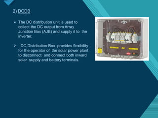 Click to edit Master titlestyle
2
4
2) DCDB
 The DC distribution unit is used to
collect the DC output from Array
Junction Box (AJB) and supply it to the
inverter.
 DC Distribution Box provides flexibility
for the operator of the solar power plant
to disconnect and connect both inward
solar supply and battery terminals.
 