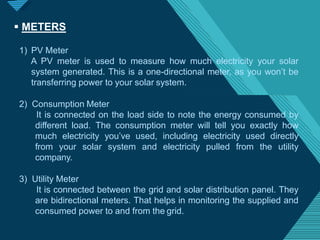 Click to edit Master titlestyle
2
4
 METERS
1) PV Meter
A PV meter is used to measure how much electricity your solar
system generated. This is a one-directional meter, as you won’t be
transferring power to your solar system.
2) Consumption Meter
It is connected on the load side to note the energy consumed by
different load. The consumption meter will tell you exactly how
much electricity you’ve used, including electricity used directly
from your solar system and electricity pulled from the utility
company.
3) Utility Meter
It is connected between the grid and solar distribution panel. They
are bidirectional meters. That helps in monitoring the supplied and
consumed power to and from the grid.
 