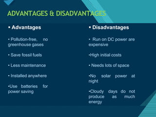 Click to edit Master titlestyle
3
1
ADVANTAGES & DISADVANTAGES
• Pollution-free, no
greenhouse gases
• Save fossil fuels
• Less maintenance
• Installed anywhere
•Use batteries for
power saving
 Advantages  Disadvantages
• Run on DC power are
expensive
•High initial costs
• Needs lots of space
•No solar power at
night
days do not
as much
•Cloudy
produce
energy
 