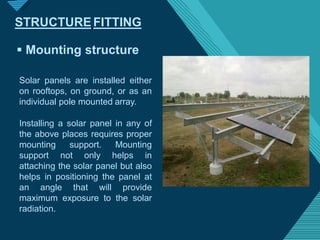 Click to edit Master titlestyle
1
4
 Mounting structure
Solar panels are installed either
on rooftops, on ground, or as an
individual pole mounted array.
Installing a solar panel in any of
the above places requires proper
mounting support. Mounting
support not only helps in
attaching the solar panel but also
helps in positioning the panel at
an angle that will provide
maximum exposure to the solar
radiation.
STRUCTURE FITTING
 