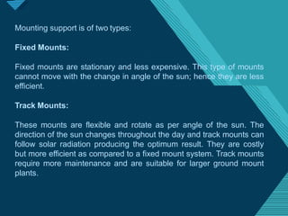 Click to edit Master titlestyle
1
5
Mounting support is of two types:
Fixed Mounts:
Fixed mounts are stationary and less expensive. This type of mounts
cannot move with the change in angle of the sun; hence they are less
efficient.
Track Mounts:
These mounts are flexible and rotate as per angle of the sun. The
direction of the sun changes throughout the day and track mounts can
follow solar radiation producing the optimum result. They are costly
but more efficient as compared to a fixed mount system. Track mounts
require more maintenance and are suitable for larger ground mount
plants.
 