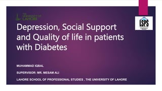 Depression, Social Support
and Quality of life in patients
with Diabetes
MUHAMMAD IQBAL
SUPERVISOR: MR. MESAM ALI
LAHORE SCHOOL OF PROFESSIONAL STUDIES , THE UNIVERSITY OF LAHORE
 