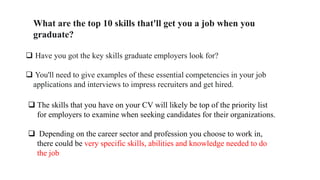 What are the top 10 skills that'll get you a job when you
graduate?
 Have you got the key skills graduate employers look for?
 You'll need to give examples of these essential competencies in your job
applications and interviews to impress recruiters and get hired.
 The skills that you have on your CV will likely be top of the priority list
for employers to examine when seeking candidates for their organizations.
 Depending on the career sector and profession you choose to work in,
there could be very specific skills, abilities and knowledge needed to do
the job
 