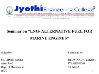 Seminar on “LNG- ALTERNATIVE FUEL FOR
MARINE ENGINES”
Guided by, Submitted by,
Mr. LIPPIN PAULY DELWINKURIYAKOSE
Asso. Prof. JYAMEME044
Dept. of Mechanical S8, ME-A
JECC 1
 