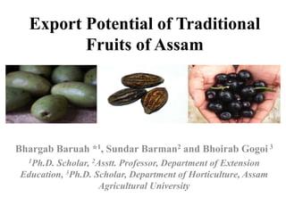 Export Potential of Traditional
Fruits of Assam
Bhargab Baruah *1, Sundar Barman2 and Bhoirab Gogoi 3
1Ph.D. Scholar, 2Asstt. Professor, Department of Extension
Education, 3Ph.D. Scholar, Department of Horticulture, Assam
Agricultural University
 