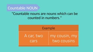 Example
A car, two
cars
my cousin, my
two cousins
"Countable nouns are nouns which can be
counted in numbers."
Countable NOUN
 