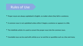 Rules of Use
 Proper nouns are always capitalized in English, no matter where they fall in a sentence.
 A common noun is not capitalized unless either it begins a sentence or appears in a title.
 The indefinite article A is used to convert the proper noun into the common noun.
 Countable nous can be used with articles as a/ an and the or quantities such as a few and many.
 