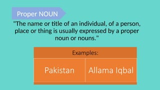 Examples:
Pakistan Allama Iqbal
"The name or title of an individual, of a person,
place or thing is usually expressed by a proper
noun or nouns."
Proper NOUN
 