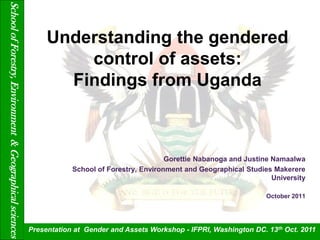 School of Forestry, Environment & Geographical sciences

                                                               Understanding the gendered
                                                                   control of assets:
                                                                 Findings from Uganda



                                                                                                 Gorettie Nabanoga and Justine Namaalwa
                                                                      School of Forestry, Environment and Geographical Studies Makerere
                                                                                                                               University

                                                                                                                             October 2011




                                                          Presentation at Gender and Assets Workshop - IFPRI, Washington DC. 13th Oct. 2011
 