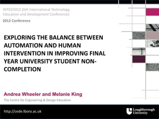 INTED2012 (6th International Technology,
Education and Development Conference)
2012 Conference



EXPLORING THE BALANCE BETWEEN
AUTOMATION AND HUMAN
INTERVENTION IN IMPROVING FINAL
YEAR UNIVERSITY STUDENT NON-
COMPLETION


Andrea Wheeler and Melanie King
The Centre for Engineering & Design Education


http://cede.lboro.ac.uk
 
