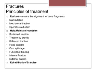 Fractures
Principles of treatment
1. Reduce – restore the alignment of bone fragments
• Manipulation
• Mechanical traction
• Operative reduction
2. Hold/Maintain reduction
• Sustained traction
• Traction by gravity
• Balanced traction
• Fixed traction
• Cast splintage
• Functional bracing
• Internal fixation
• External fixation
3. Rehabilitation/Exercise
 