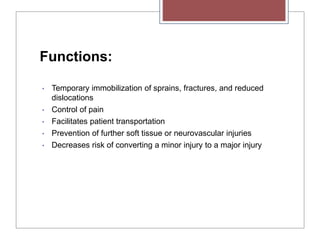 Functions:
• Temporary immobilization of sprains, fractures, and reduced
dislocations
• Control of pain
• Facilitates patient transportation
• Prevention of further soft tissue or neurovascular injuries
• Decreases risk of converting a minor injury to a major injury
 