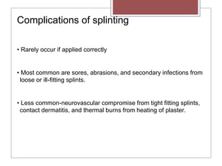 Complications of splinting
• Rarely occur if applied correctly
• Most common are sores, abrasions, and secondary infections from
loose or ill-fitting splints.
• Less common-neurovascular compromise from tight fitting splints,
contact dermatitis, and thermal burns from heating of plaster.
 