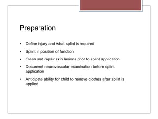 Preparation
• Define injury and what splint is required
• Splint in position of function
• Clean and repair skin lesions prior to splint application
• Document neurovascular examination before splint
application
• Anticipate ability for child to remove clothes after splint is
applied
 
