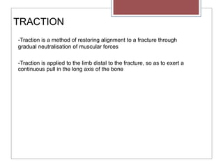 TRACTION
-Traction is a method of restoring alignment to a fracture through
gradual neutralisation of muscular forces
-Traction is applied to the limb distal to the fracture, so as to exert a
continuous pull in the long axis of the bone
 