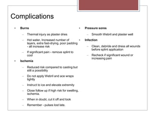 Complications
• Burns
– Thermal injury as plaster dries
– Hot water, Increased number of
layers, extra fast-drying, poor padding
- all increase risk
– If significant pain - remove splint to
cool
• Ischemia
– Reduced risk compared to casting but
still a possibility
– Do not apply Webril and ace wraps
tightly
– Instruct to ice and elevate extremity
– Close follow up if high risk for swelling,
ischemia.
– When in doubt, cut it off and look
– Remember - pulses lost late.
• Pressure sores
– Smooth Webril and plaster well
• Infection
– Clean, debride and dress all wounds
before splint application
– Recheck if significant wound or
increasing pain
 