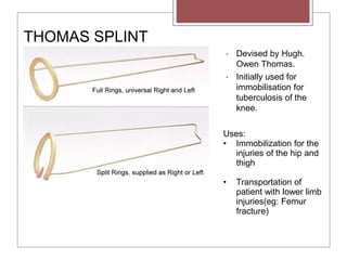 THOMAS SPLINT
Uses:
• Immobilization for the
injuries of the hip and
thigh
• Transportation of
patient with lower limb
injuries(eg: Femur
fracture)
• Devised by Hugh.
Owen Thomas.
• Initially used for
immobilisation for
tuberculosis of the
knee.
 