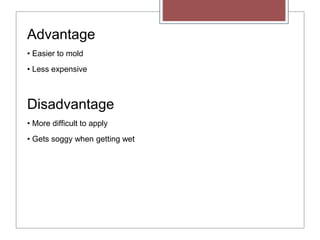 Advantage
• Easier to mold
• Less expensive
Disadvantage
• More difficult to apply
• Gets soggy when getting wet
 