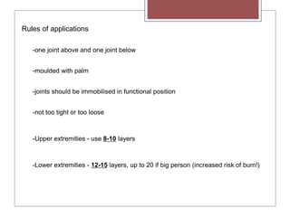 Rules of applications
-one joint above and one joint below
-moulded with palm
-joints should be immobilised in functional position
-not too tight or too loose
-Upper extremities - use 8-10 layers
-Lower extremities - 12-15 layers, up to 20 if big person (increased risk of burn!)
 